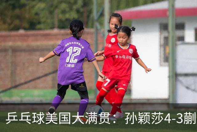 乒乓球美国大满贯：孙颖莎4-3蒯曼 四大满贯女单均已折桂